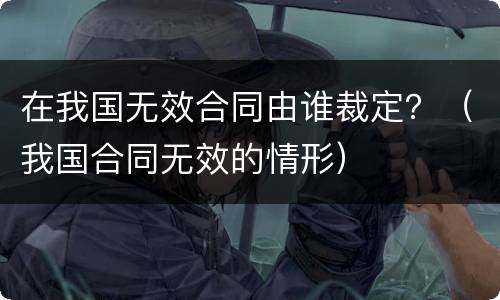 在我国无效合同由谁裁定？（我国合同无效的情形）