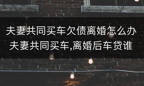 夫妻共同买车欠债离婚怎么办 夫妻共同买车,离婚后车贷谁还