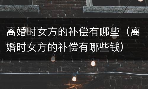 离婚时女方的补偿有哪些（离婚时女方的补偿有哪些钱）