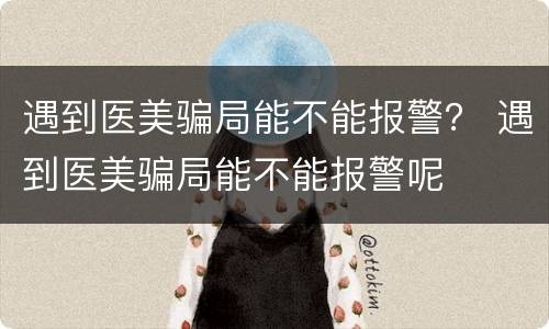遇到医美骗局能不能报警？ 遇到医美骗局能不能报警呢