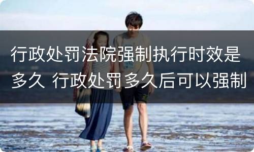 行政处罚法院强制执行时效是多久 行政处罚多久后可以强制执行