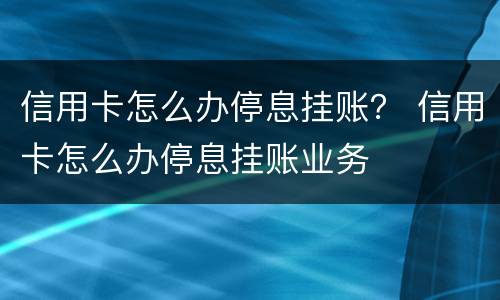 信用卡怎么办停息挂账？ 信用卡怎么办停息挂账业务