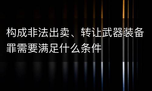 构成非法出卖、转让武器装备罪需要满足什么条件