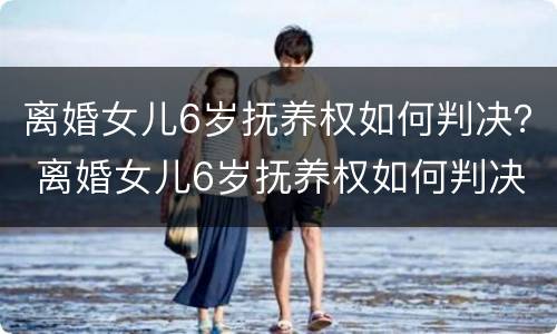 离婚女儿6岁抚养权如何判决？ 离婚女儿6岁抚养权如何判决呢