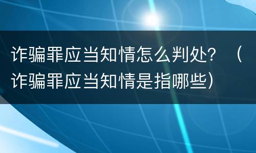 诈骗罪应当知情怎么判处？（诈骗罪应当知情是指哪些）