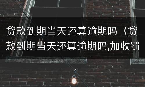 贷款到期当天还算逾期吗（贷款到期当天还算逾期吗,加收罚息吗）