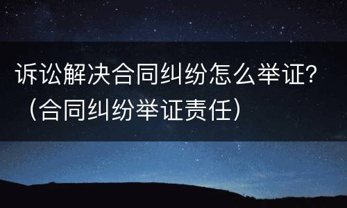 诉讼解决合同纠纷怎么举证？（合同纠纷举证责任）