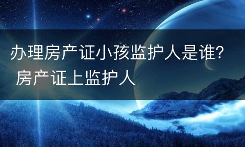 办理房产证小孩监护人是谁？ 房产证上监护人