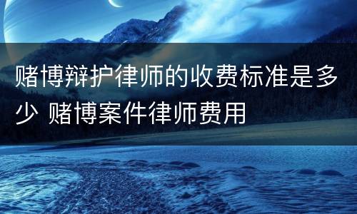 赌博辩护律师的收费标准是多少 赌博案件律师费用