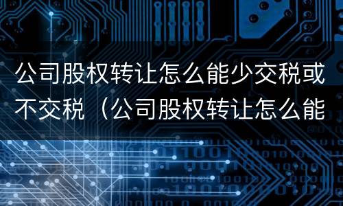 公司股权转让怎么能少交税或不交税（公司股权转让怎么能少交税或不交税呢）