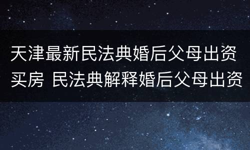 天津最新民法典婚后父母出资买房 民法典解释婚后父母出资买房