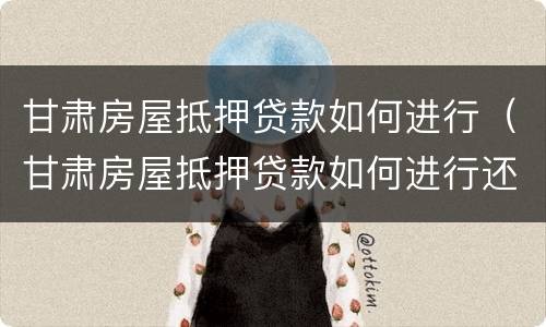 甘肃房屋抵押贷款如何进行（甘肃房屋抵押贷款如何进行还款）