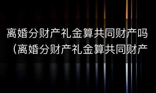 离婚分财产礼金算共同财产吗（离婚分财产礼金算共同财产吗怎么分）