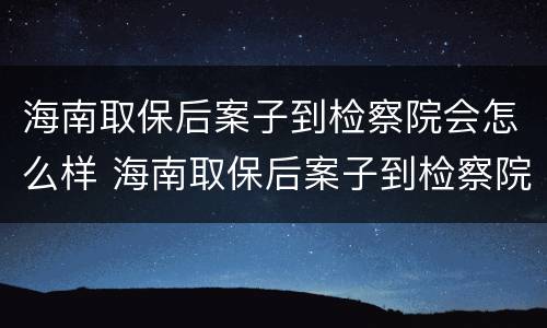 海南取保后案子到检察院会怎么样 海南取保后案子到检察院会怎么样处理