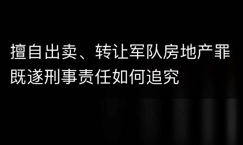 擅自出卖、转让军队房地产罪既遂刑事责任如何追究