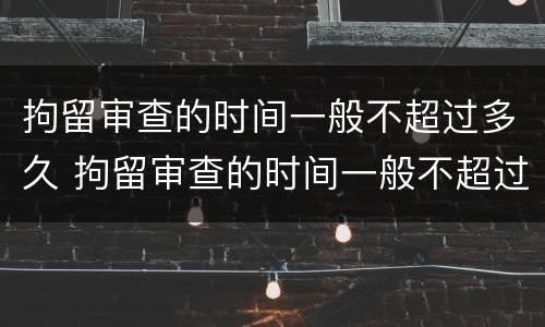 拘留审查的时间一般不超过多久 拘留审查的时间一般不超过多久呢