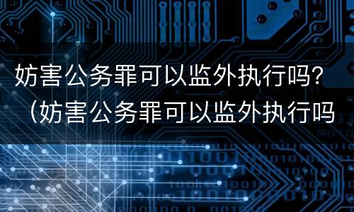 妨害公务罪可以监外执行吗？（妨害公务罪可以监外执行吗知乎）