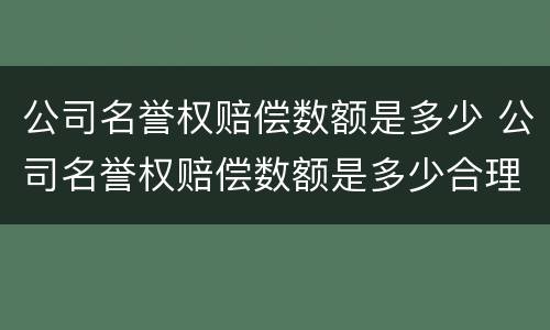公司名誉权赔偿数额是多少 公司名誉权赔偿数额是多少合理
