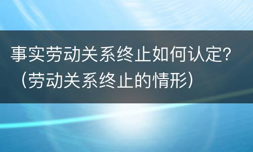 事实劳动关系终止如何认定？（劳动关系终止的情形）