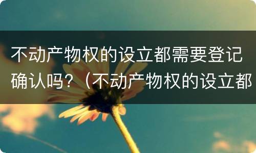 不动产物权的设立都需要登记确认吗?（不动产物权的设立都需要登记确认吗对吗）