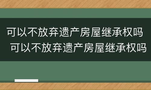 可以不放弃遗产房屋继承权吗 可以不放弃遗产房屋继承权吗法律规定