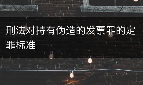 刑法对持有伪造的发票罪的定罪标准