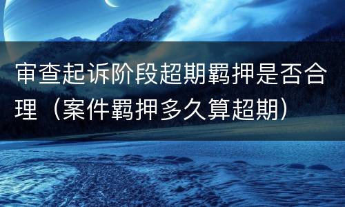 审查起诉阶段超期羁押是否合理（案件羁押多久算超期）
