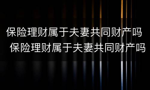 保险理财属于夫妻共同财产吗 保险理财属于夫妻共同财产吗知乎