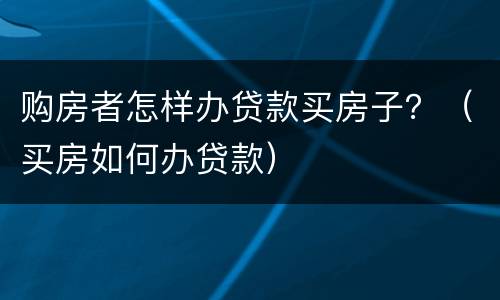 购房者怎样办贷款买房子？（买房如何办贷款）