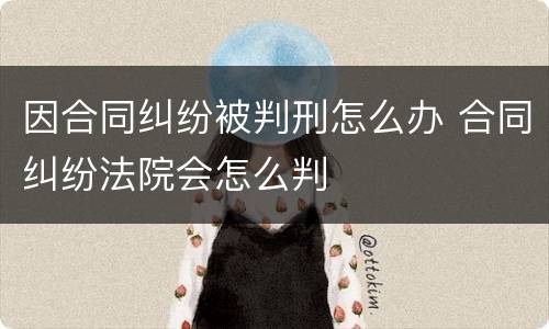 因合同纠纷被判刑怎么办 合同纠纷法院会怎么判