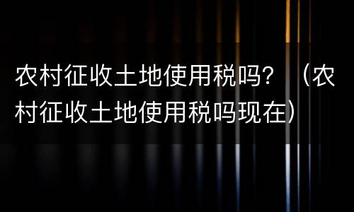 农村征收土地使用税吗？（农村征收土地使用税吗现在）