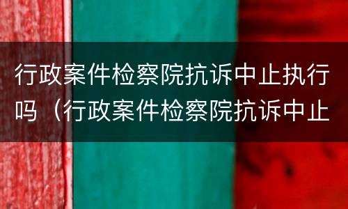 行政案件检察院抗诉中止执行吗（行政案件检察院抗诉中止执行吗怎么办）