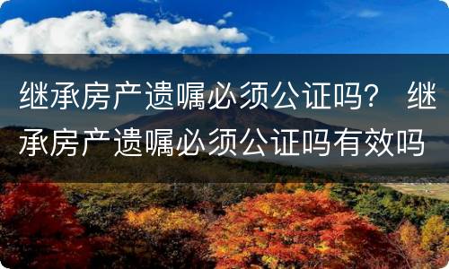 继承房产遗嘱必须公证吗？ 继承房产遗嘱必须公证吗有效吗
