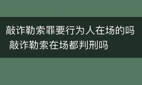 敲诈勒索罪要行为人在场的吗 敲诈勒索在场都判刑吗