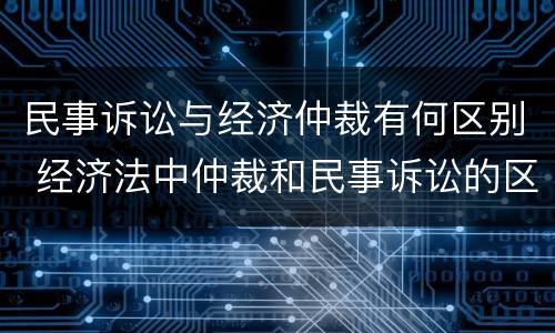 民事诉讼与经济仲裁有何区别 经济法中仲裁和民事诉讼的区别有哪些