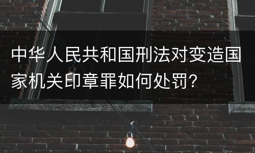 中华人民共和国刑法对变造国家机关印章罪如何处罚？