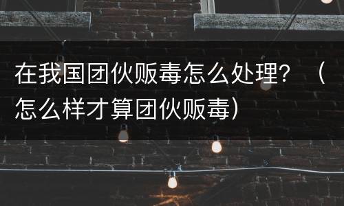 在我国团伙贩毒怎么处理？（怎么样才算团伙贩毒）