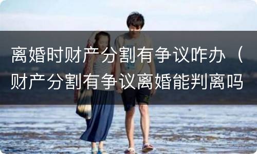 离婚时财产分割有争议咋办（财产分割有争议离婚能判离吗）