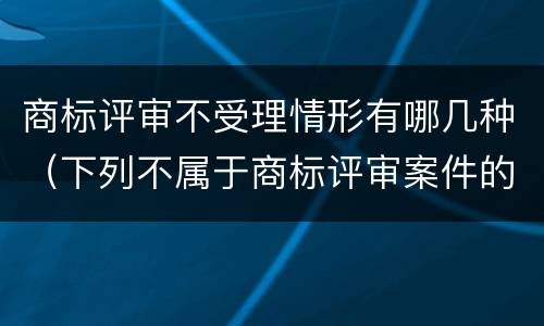 商标评审不受理情形有哪几种（下列不属于商标评审案件的是）