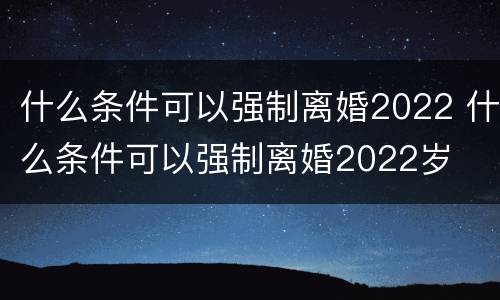 什么条件可以强制离婚2022 什么条件可以强制离婚2022岁
