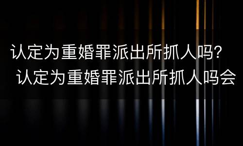 认定为重婚罪派出所抓人吗？ 认定为重婚罪派出所抓人吗会拘留吗
