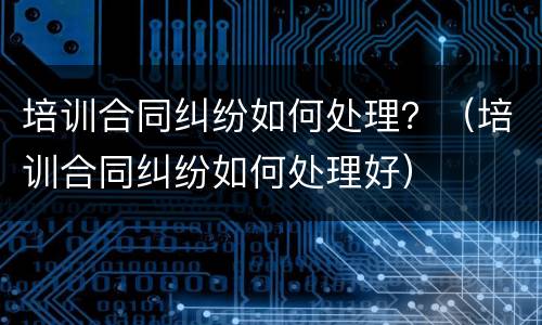 培训合同纠纷如何处理？（培训合同纠纷如何处理好）