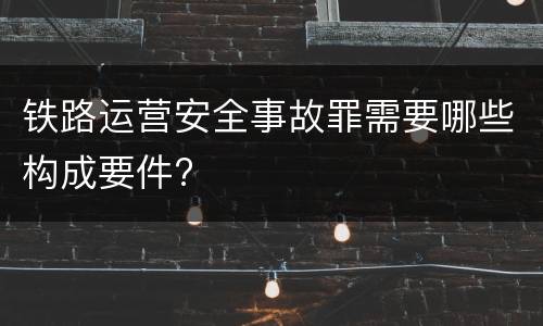 铁路运营安全事故罪需要哪些构成要件?