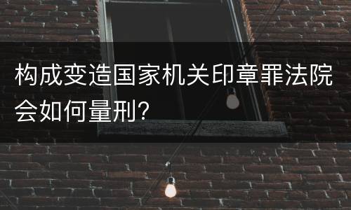 构成变造国家机关印章罪法院会如何量刑?