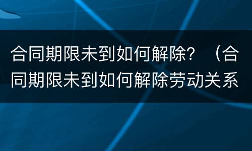 合同期限未到如何解除？（合同期限未到如何解除劳动关系）