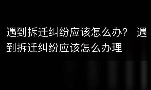 遇到拆迁纠纷应该怎么办？ 遇到拆迁纠纷应该怎么办理