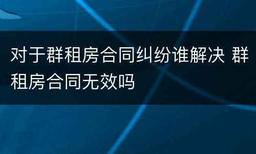 对于群租房合同纠纷谁解决 群租房合同无效吗
