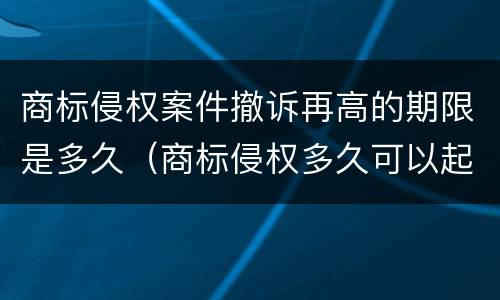商标侵权案件撤诉再高的期限是多久（商标侵权多久可以起诉）