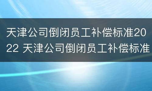 天津公司倒闭员工补偿标准2022 天津公司倒闭员工补偿标准2022咨询电话