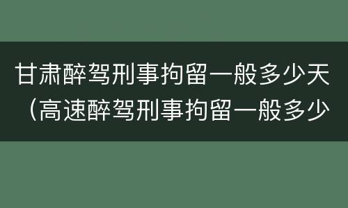 甘肃醉驾刑事拘留一般多少天（高速醉驾刑事拘留一般多少天）